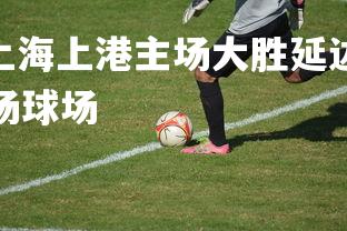 V体育官方app-上海上港主场大胜延边，稳坐积分榜第三，上海上港主场球场