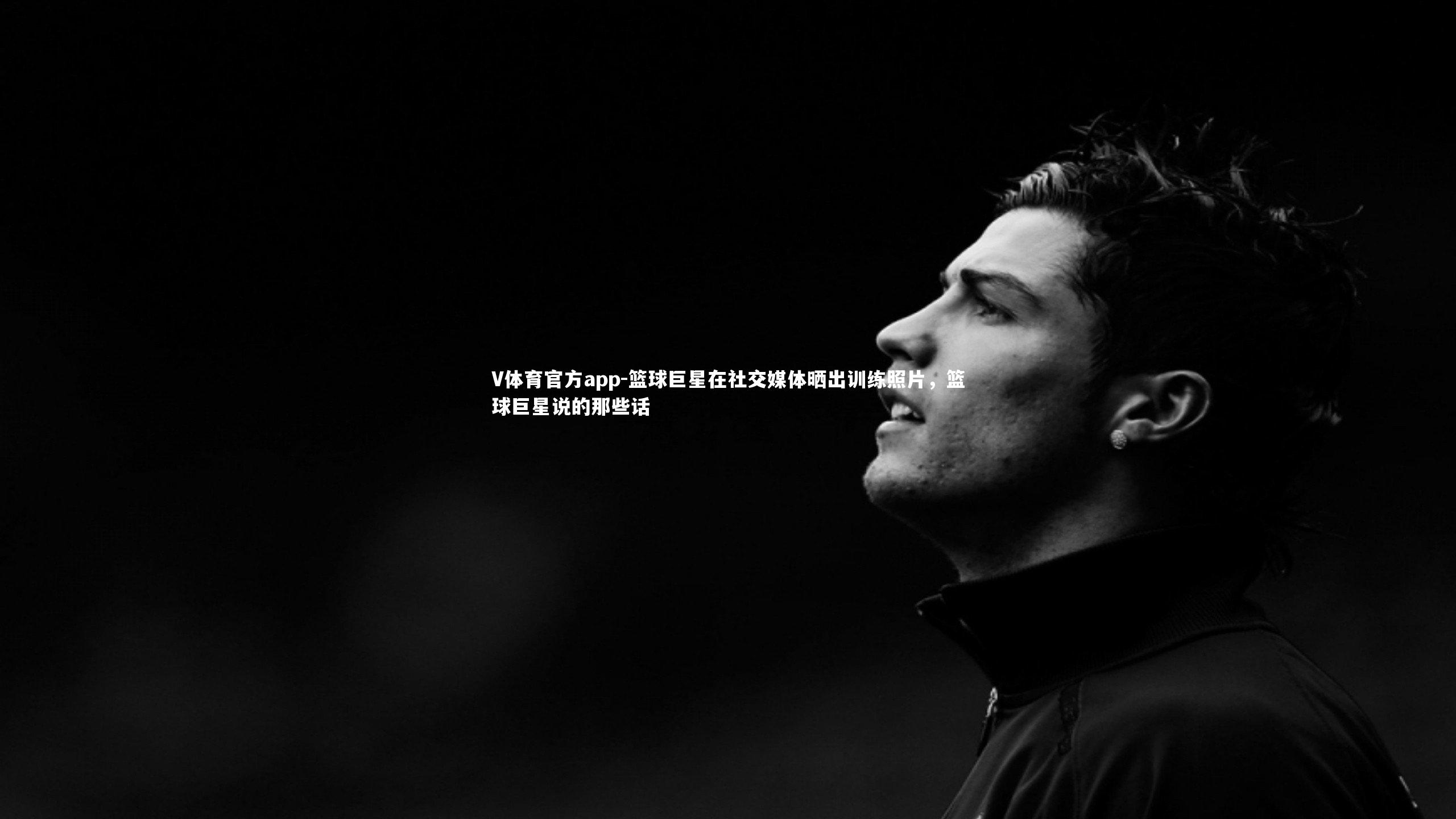 篮球巨星在社交媒体晒出训练照片，篮球巨星说的那些话